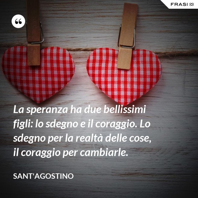 La speranza ha due bellissimi figli: lo sdegno e il coraggio. Lo sdegno per la realtà delle cose, il coraggio per cambiarle. - Sant'Agostino