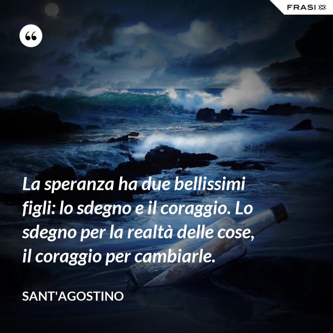 La speranza ha due bellissimi figli: lo sdegno e il coraggio. Lo sdegno per la realtà delle cose, il coraggio per cambiarle. - Sant'Agostino