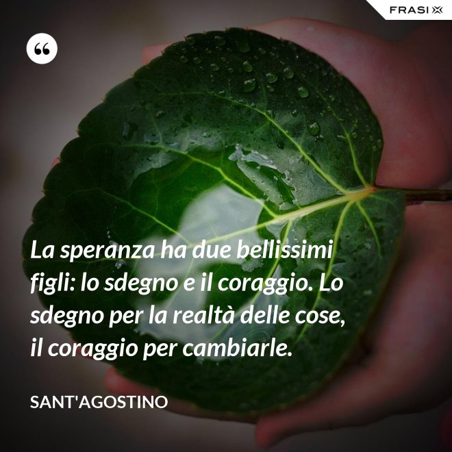 La speranza ha due bellissimi figli: lo sdegno e il coraggio. Lo sdegno per la realtà delle cose, il coraggio per cambiarle. - Sant'Agostino