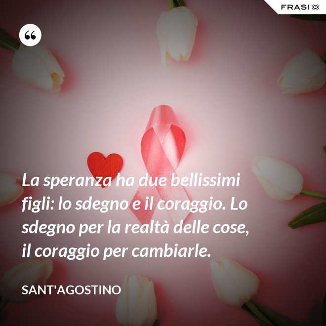 La speranza ha due bellissimi figli: lo sdegno e il coraggio. Lo sdegno per la realtà delle cose, il coraggio per cambiarle. - Sant'Agostino