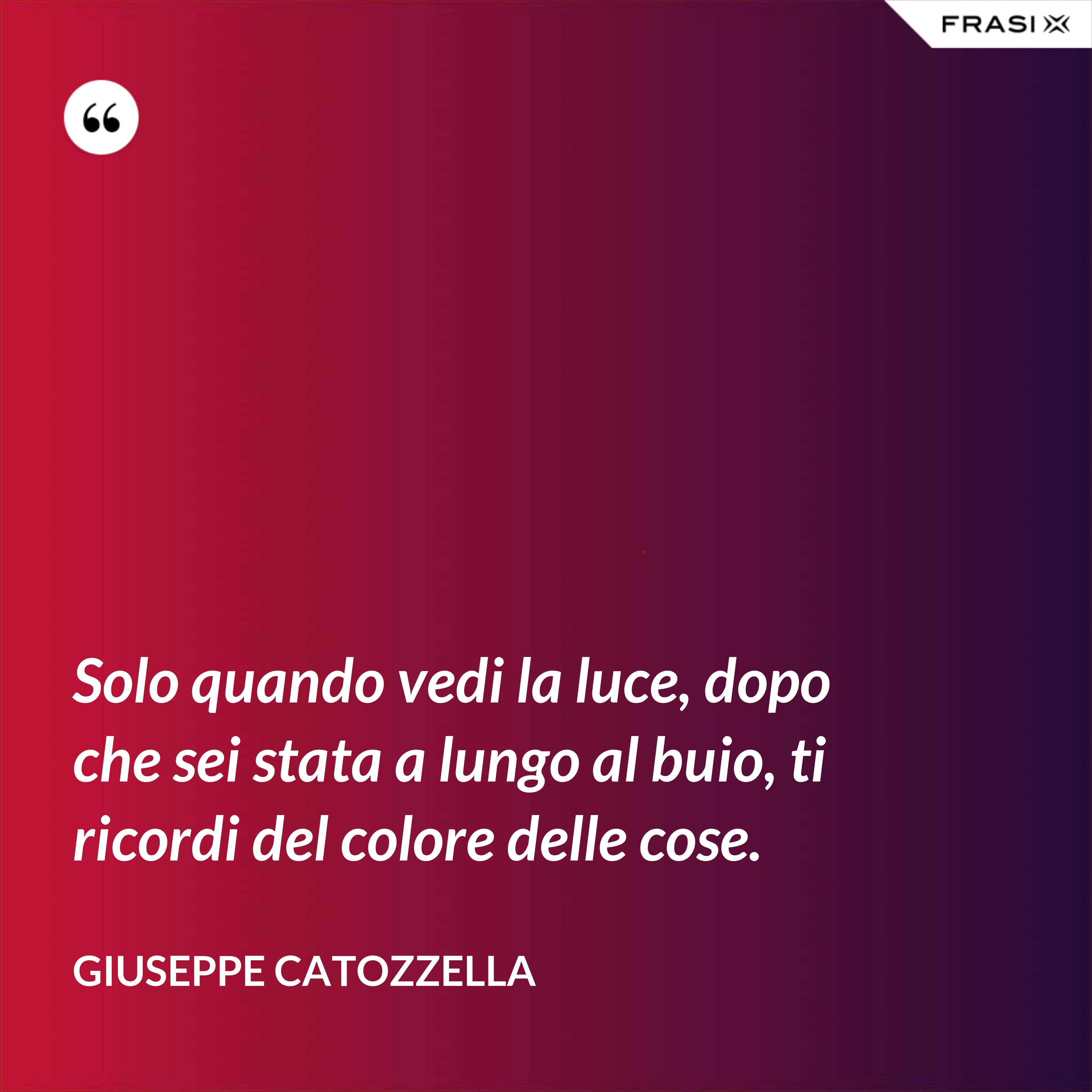 Solo quando vedi la luce, dopo che sei stata a lungo al buio, ti ricordi del colore delle cose. - Giuseppe Catozzella