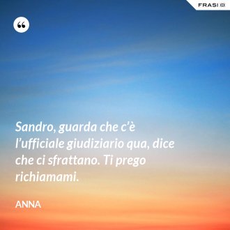 Sandro, guarda che c’è l’ufficiale giudiziario qua, dice che ci sfrattano. Ti prego richiamami. - Anna