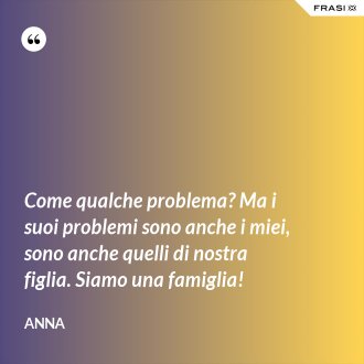 Come qualche problema? Ma i suoi problemi sono anche i miei, sono anche quelli di nostra figlia. Siamo una famiglia! - Anna