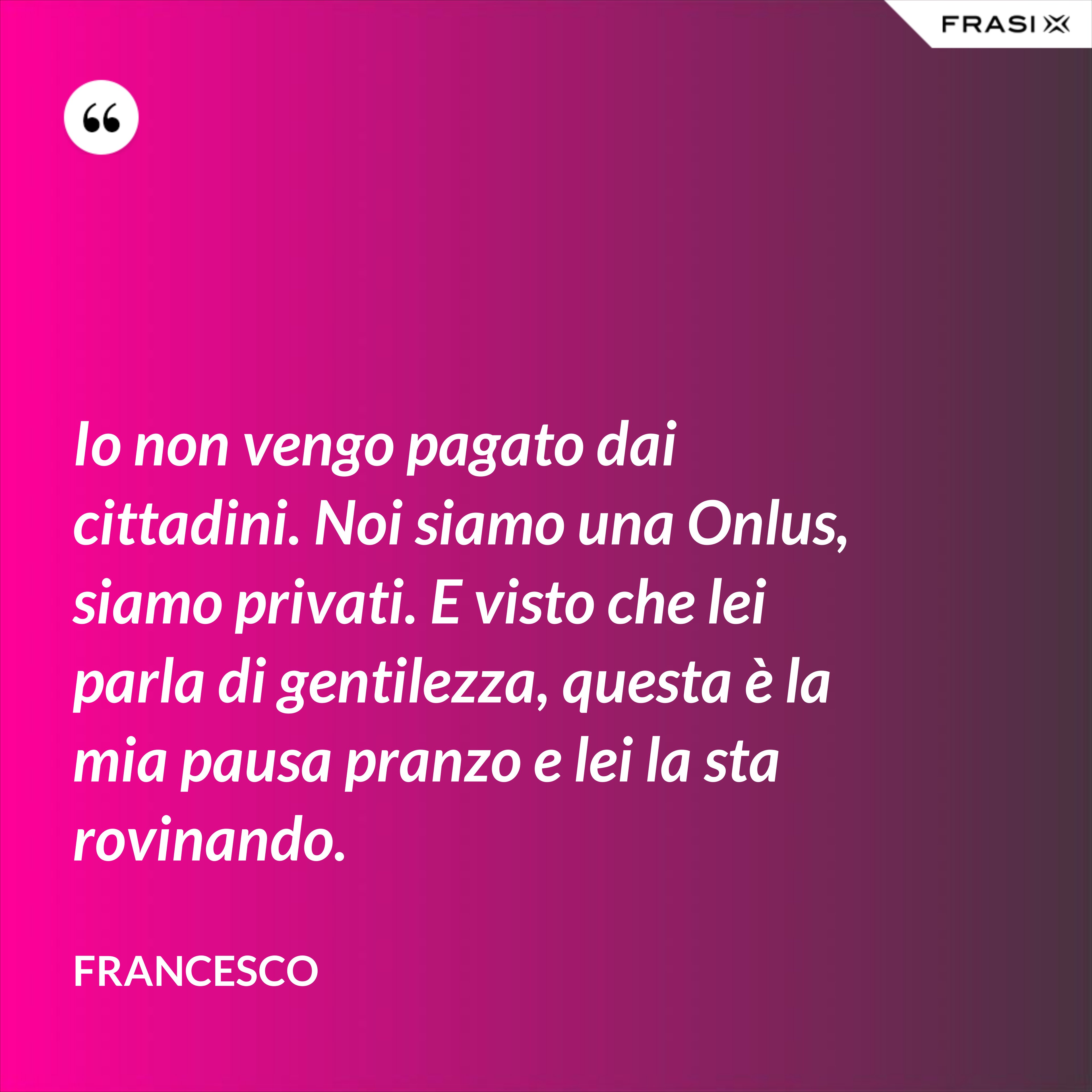 Io non vengo pagato dai cittadini. Noi siamo una Onlus, siamo privati. E visto che lei parla di gentilezza, questa è la mia pausa pranzo e lei la sta rovinando. - Francesco