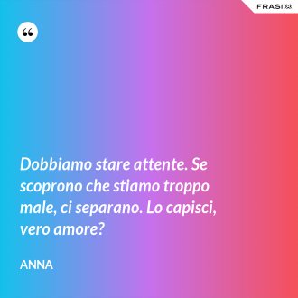 Dobbiamo stare attente. Se scoprono che stiamo troppo male, ci separano. Lo capisci, vero amore? - Anna