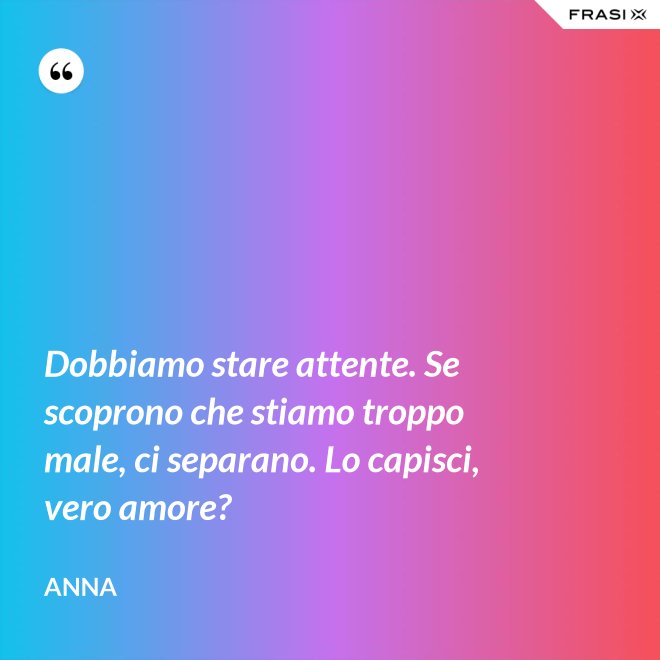 Dobbiamo stare attente. Se scoprono che stiamo troppo male, ci separano. Lo capisci, vero amore? - Anna