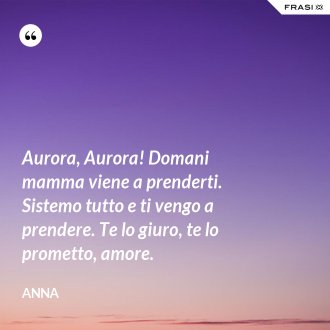 Aurora, Aurora! Domani mamma viene a prenderti. Sistemo tutto e ti vengo a prendere. Te lo giuro, te lo prometto, amore. - Anna