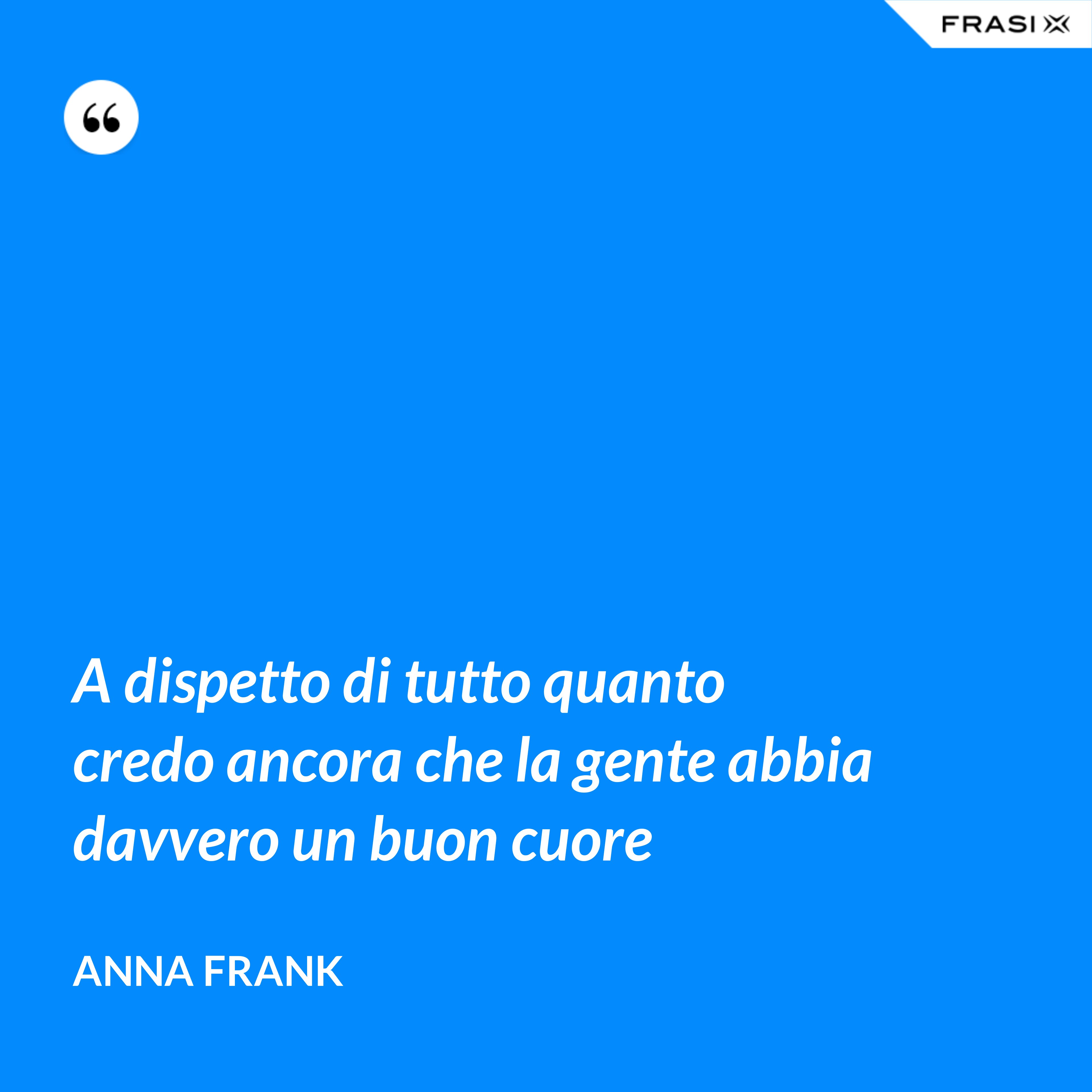A dispetto di tutto quanto credo ancora che la gente abbia davvero un buon cuore - Anna Frank