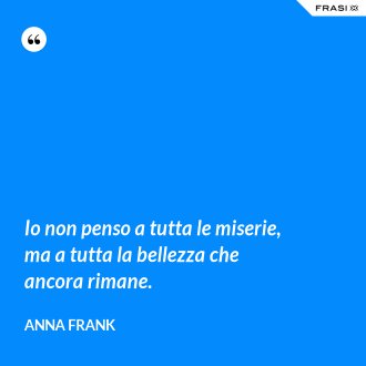 Io non penso a tutta le miserie, ma a tutta la bellezza che ancora rimane. - Anna Frank