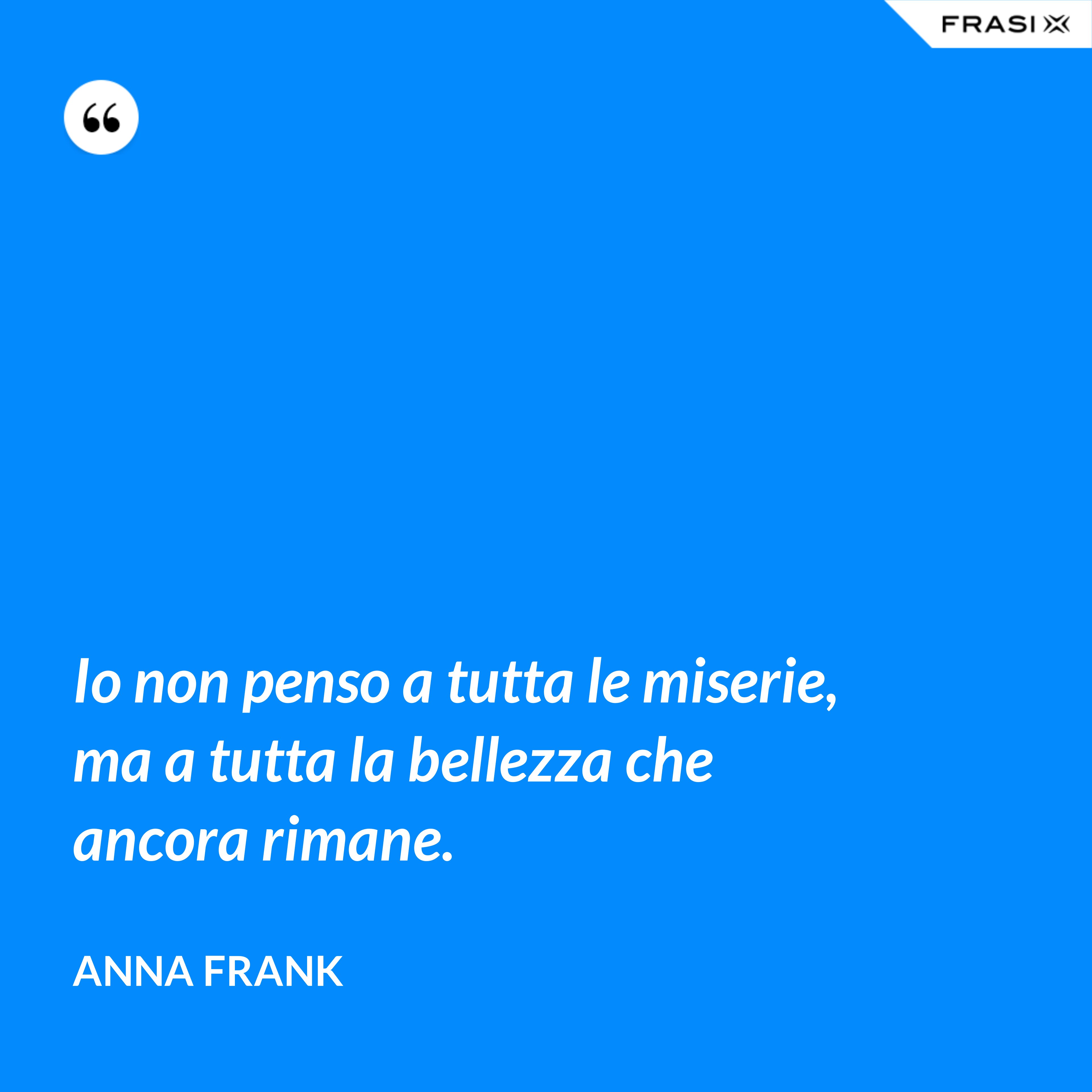 Io non penso a tutta le miserie, ma a tutta la bellezza che ancora rimane. - Anna Frank