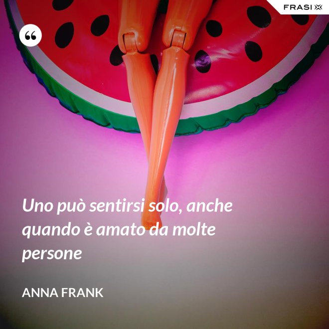 Uno può sentirsi solo, anche quando è amato da molte persone - Anna Frank