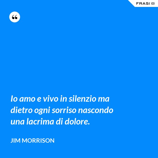 Io amo e vivo in silenzio ma dietro ogni sorriso nascondo una lacrima di dolore. - Jim Morrison