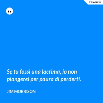 Se tu fossi una lacrima, io non piangerei per paura di perderti. - Jim Morrison