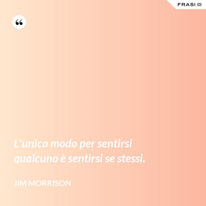 L'unico modo per sentirsi qualcuno è sentirsi se stessi. - Jim Morrison