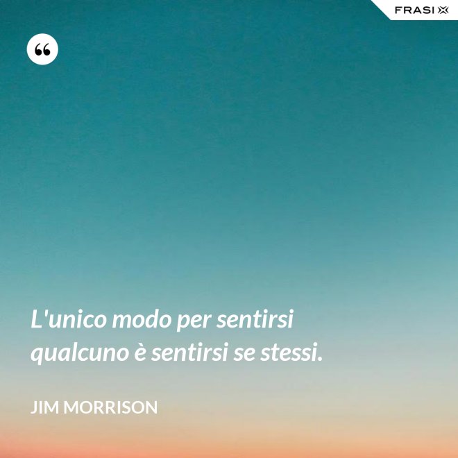 L'unico modo per sentirsi qualcuno è sentirsi se stessi. - Jim Morrison