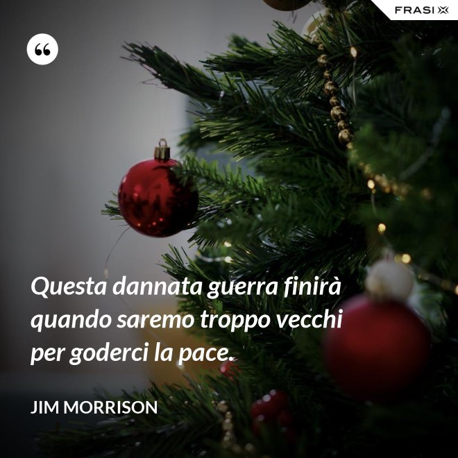 Questa dannata guerra finirà quando saremo troppo vecchi per goderci la pace. - Jim Morrison