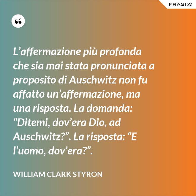 L’affermazione più profonda che sia mai stata pronunciata a proposito di Auschwitz non fu affatto un’affermazione, ma una risposta. La domanda: “Ditemi, dov’era Dio, ad Auschwitz?”. La risposta: “E l’uomo, dov’era?”. - William Clark Styron