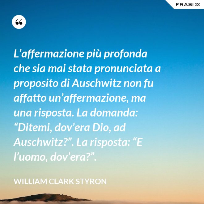 L’affermazione più profonda che sia mai stata pronunciata a proposito di Auschwitz non fu affatto un’affermazione, ma una risposta. La domanda: “Ditemi, dov’era Dio, ad Auschwitz?”. La risposta: “E l’uomo, dov’era?”. - William Clark Styron