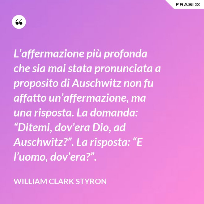 L’affermazione più profonda che sia mai stata pronunciata a proposito di Auschwitz non fu affatto un’affermazione, ma una risposta. La domanda: “Ditemi, dov’era Dio, ad Auschwitz?”. La risposta: “E l’uomo, dov’era?”. - William Clark Styron
