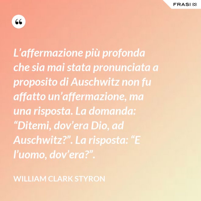 L’affermazione più profonda che sia mai stata pronunciata a proposito di Auschwitz non fu affatto un’affermazione, ma una risposta. La domanda: “Ditemi, dov’era Dio, ad Auschwitz?”. La risposta: “E l’uomo, dov’era?”. - William Clark Styron