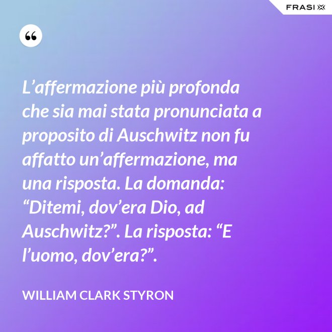 L’affermazione più profonda che sia mai stata pronunciata a proposito di Auschwitz non fu affatto un’affermazione, ma una risposta. La domanda: “Ditemi, dov’era Dio, ad Auschwitz?”. La risposta: “E l’uomo, dov’era?”. - William Clark Styron