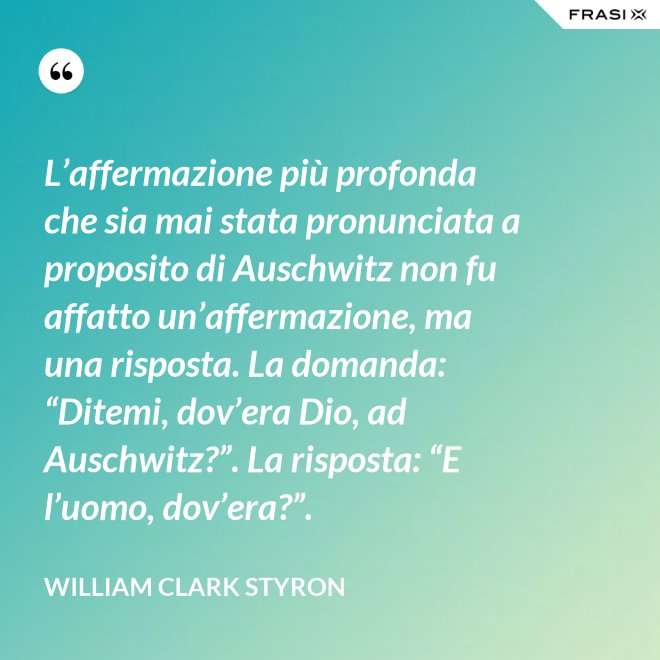 L’affermazione più profonda che sia mai stata pronunciata a proposito di Auschwitz non fu affatto un’affermazione, ma una risposta. La domanda: “Ditemi, dov’era Dio, ad Auschwitz?”. La risposta: “E l’uomo, dov’era?”. - William Clark Styron