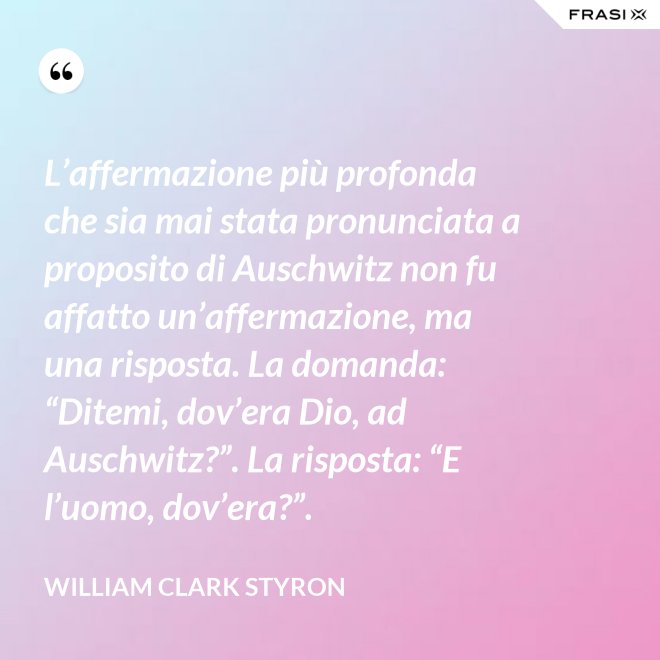 L’affermazione più profonda che sia mai stata pronunciata a proposito di Auschwitz non fu affatto un’affermazione, ma una risposta. La domanda: “Ditemi, dov’era Dio, ad Auschwitz?”. La risposta: “E l’uomo, dov’era?”. - William Clark Styron