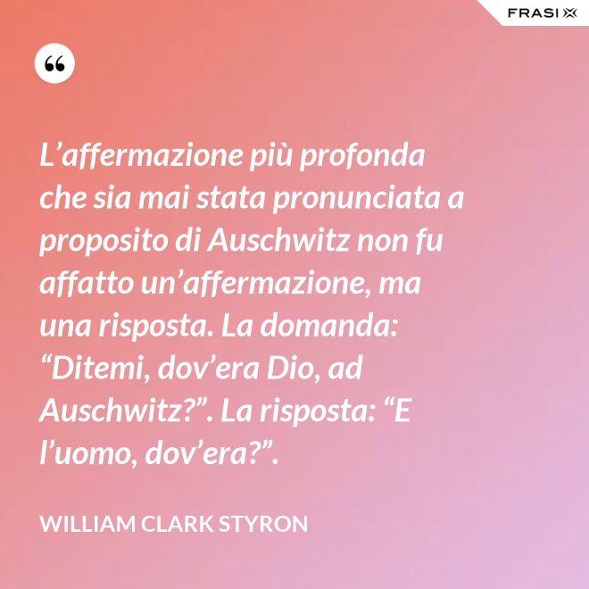 L’affermazione più profonda che sia mai stata pronunciata a proposito di Auschwitz non fu affatto un’affermazione, ma una risposta. La domanda: “Ditemi, dov’era Dio, ad Auschwitz?”. La risposta: “E l’uomo, dov’era?”. - William Clark Styron