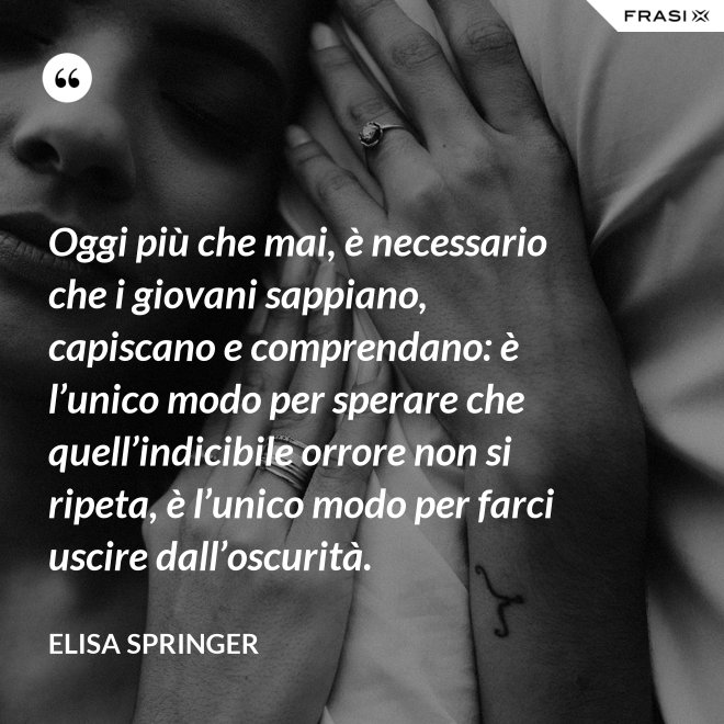 Oggi più che mai, è necessario che i giovani sappiano, capiscano e comprendano: è l’unico modo per sperare che quell’indicibile orrore non si ripeta, è l’unico modo per farci uscire dall’oscurità. - Elisa Springer