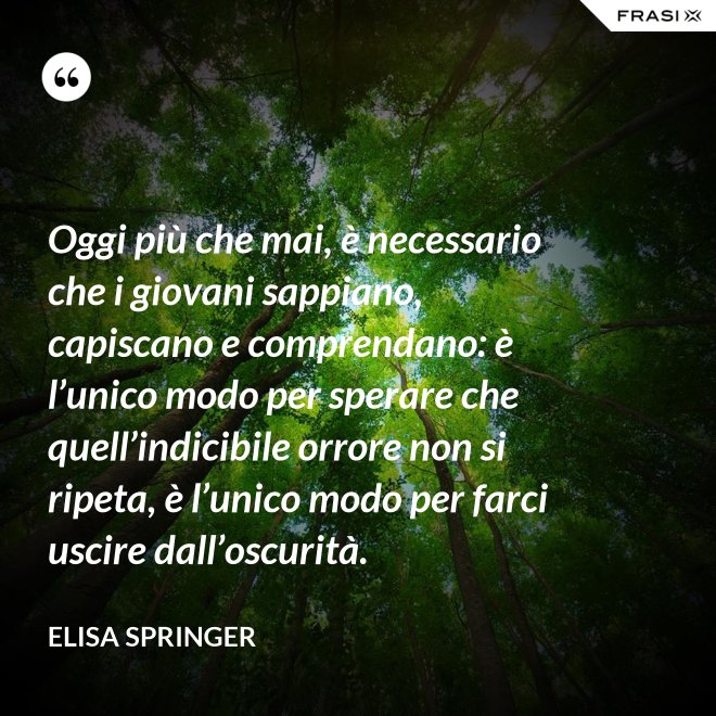 Oggi più che mai, è necessario che i giovani sappiano, capiscano e comprendano: è l’unico modo per sperare che quell’indicibile orrore non si ripeta, è l’unico modo per farci uscire dall’oscurità. - Elisa Springer