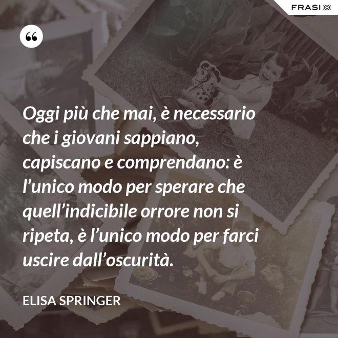 Oggi più che mai, è necessario che i giovani sappiano, capiscano e comprendano: è l’unico modo per sperare che quell’indicibile orrore non si ripeta, è l’unico modo per farci uscire dall’oscurità. - Elisa Springer