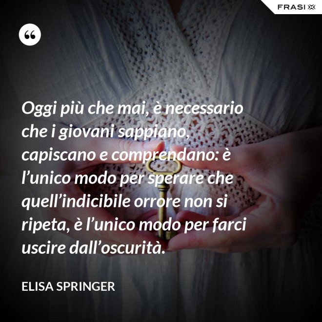 Oggi più che mai, è necessario che i giovani sappiano, capiscano e comprendano: è l’unico modo per sperare che quell’indicibile orrore non si ripeta, è l’unico modo per farci uscire dall’oscurità. - Elisa Springer