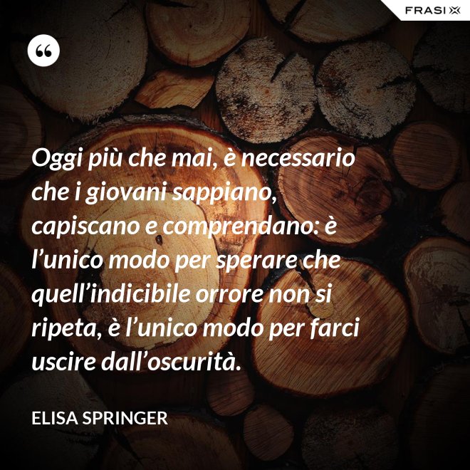 Oggi più che mai, è necessario che i giovani sappiano, capiscano e comprendano: è l’unico modo per sperare che quell’indicibile orrore non si ripeta, è l’unico modo per farci uscire dall’oscurità. - Elisa Springer