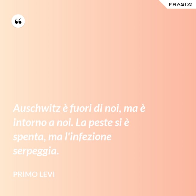 Auschwitz è fuori di noi, ma è intorno a noi. La peste si è spenta, ma l'infezione serpeggia. - Primo Levi