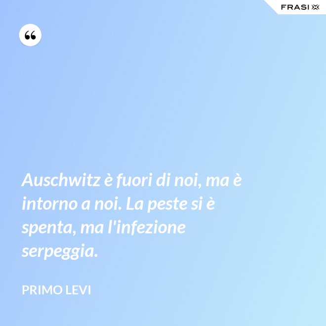 Auschwitz è fuori di noi, ma è intorno a noi. La peste si è spenta, ma l'infezione serpeggia. - Primo Levi