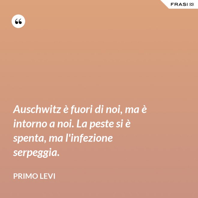 Auschwitz è fuori di noi, ma è intorno a noi. La peste si è spenta, ma l'infezione serpeggia. - Primo Levi