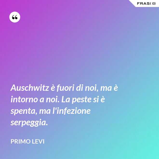 Auschwitz è fuori di noi, ma è intorno a noi. La peste si è spenta, ma l'infezione serpeggia. - Primo Levi
