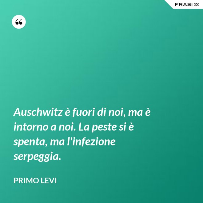 Auschwitz è fuori di noi, ma è intorno a noi. La peste si è spenta, ma l'infezione serpeggia. - Primo Levi
