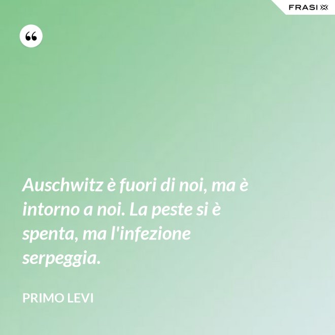 Auschwitz è fuori di noi, ma è intorno a noi. La peste si è spenta, ma l'infezione serpeggia. - Primo Levi
