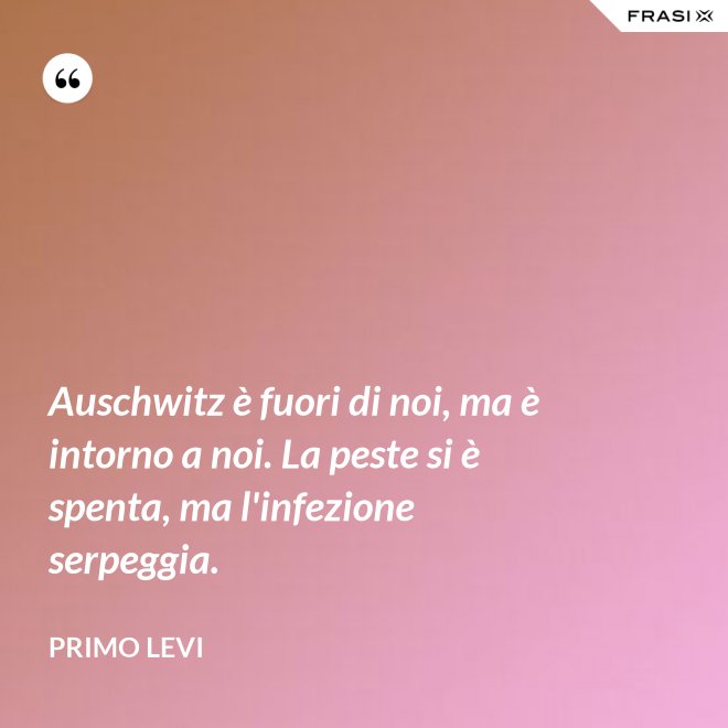 Auschwitz è fuori di noi, ma è intorno a noi. La peste si è spenta, ma l'infezione serpeggia. - Primo Levi