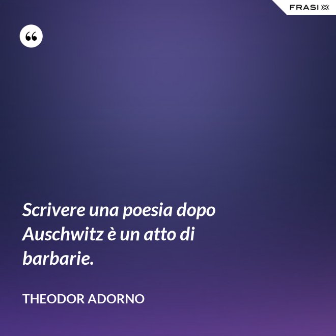 Scrivere una poesia dopo Auschwitz è un atto di barbarie. - Theodor Adorno