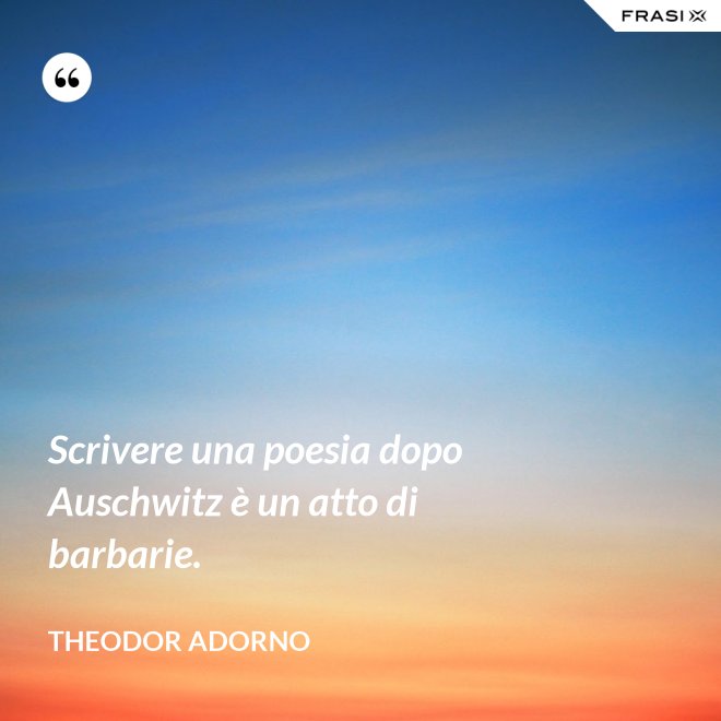 Scrivere una poesia dopo Auschwitz è un atto di barbarie. - Theodor Adorno