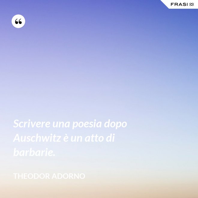 Scrivere una poesia dopo Auschwitz è un atto di barbarie. - Theodor Adorno
