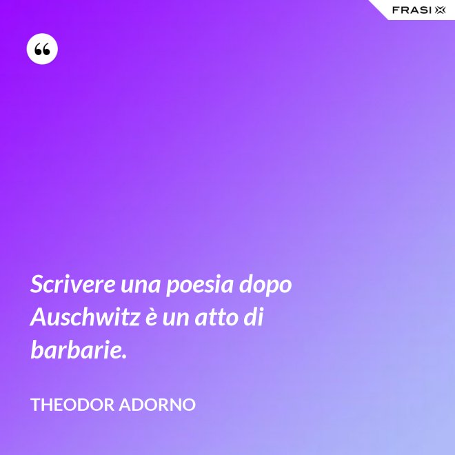 Scrivere una poesia dopo Auschwitz è un atto di barbarie. - Theodor Adorno