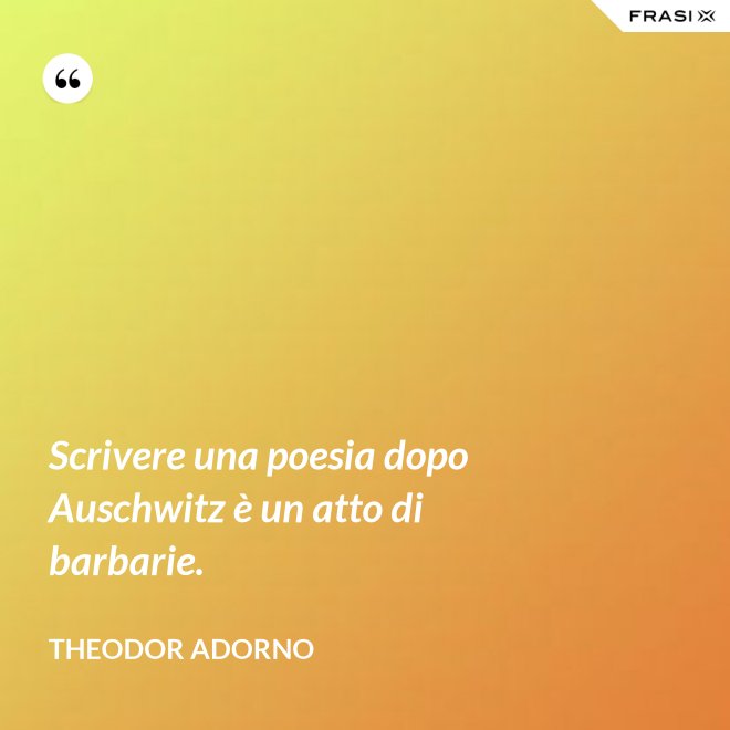 Scrivere una poesia dopo Auschwitz è un atto di barbarie. - Theodor Adorno