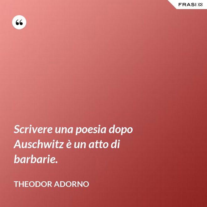 Scrivere una poesia dopo Auschwitz è un atto di barbarie. - Theodor Adorno