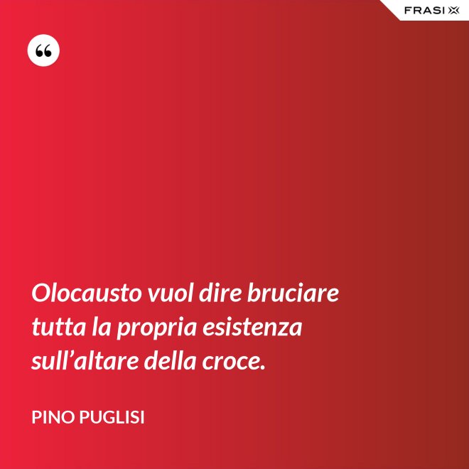Olocausto vuol dire bruciare tutta la propria esistenza sull’altare della croce. - Pino Puglisi