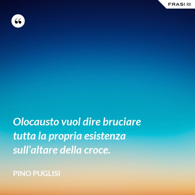Olocausto vuol dire bruciare tutta la propria esistenza sull’altare della croce. - Pino Puglisi