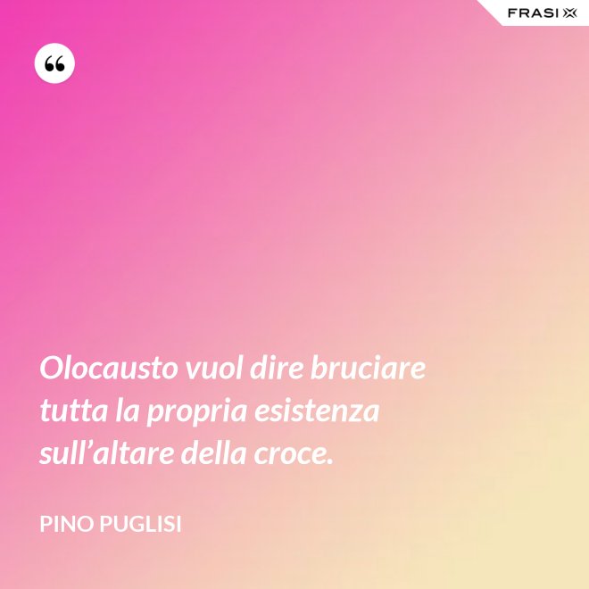 Olocausto vuol dire bruciare tutta la propria esistenza sull’altare della croce. - Pino Puglisi