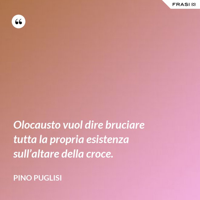 Olocausto vuol dire bruciare tutta la propria esistenza sull’altare della croce. - Pino Puglisi